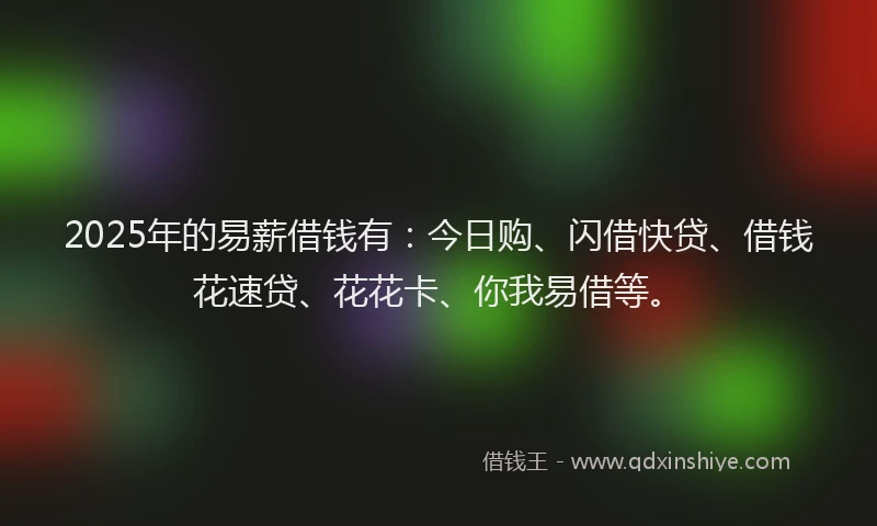 2025年的易薪借钱有：今日购、闪借快贷、借钱花速贷、花花卡、你我易借等。