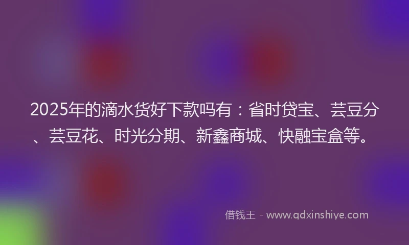 2025年的滴水货好下款吗有：省时贷宝、芸豆分、芸豆花、时光分期、新鑫商城、快融宝盒等。