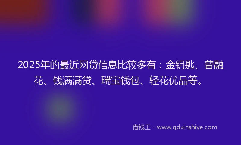 2025年的最近网贷信息比较多有：金钥匙、普融花、钱满满贷、瑞宝钱包、轻花优品等。