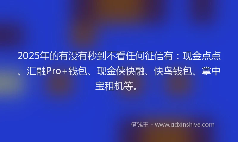 2025年的有没有秒到不看任何征信有：现金点点、汇融Pro+钱包、现金侠快融、快鸟钱包、掌中宝租机等。