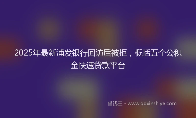 2025年最新浦发银行回访后被拒，概括五个公积金快速贷款平台