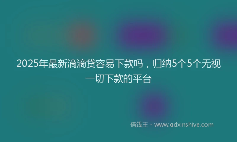 2025年最新滴滴贷容易下款吗，归纳5个5个无视一切下款的平台
