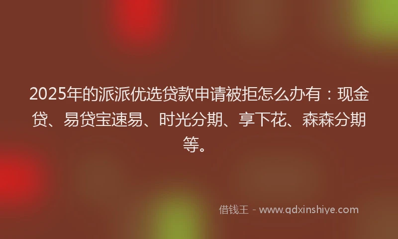 2025年的派派优选贷款申请被拒怎么办有：现金贷、易贷宝速易、时光分期、享下花、森森分期等。