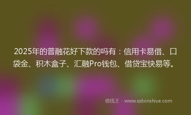 2025年的普融花好下款的吗有：信用卡易借、口袋金、积木盒子、汇融Pro钱包、借贷宝快易等。
