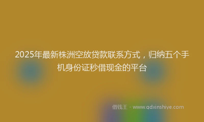 2025年最新株洲空放贷款联系方式，归纳五个手机身份证秒借现金的平台