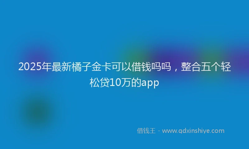 2025年最新橘子金卡可以借钱吗吗，整合五个轻松贷10万的app