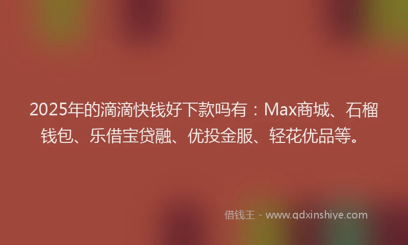2025年的滴滴快钱好下款吗有：Max商城、石榴钱包、乐借宝贷融、优投金服、轻花优品等。