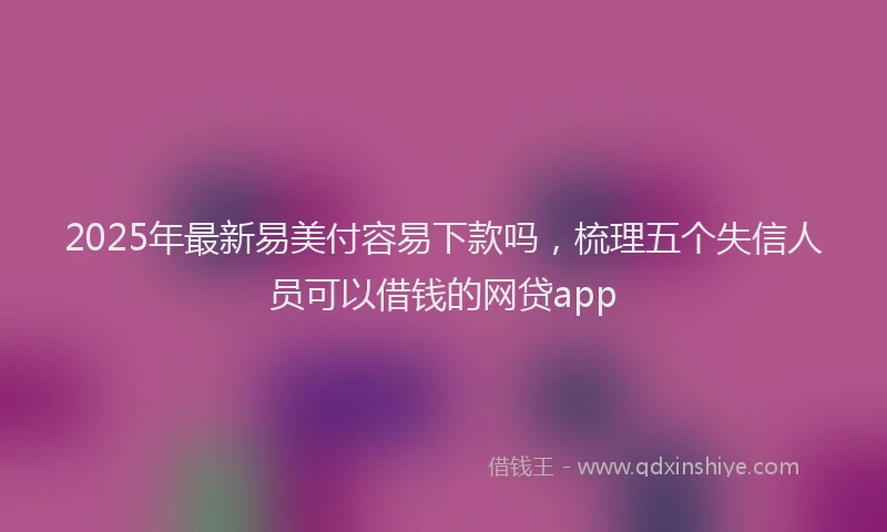 2025年最新易美付容易下款吗，梳理五个失信人员可以借钱的网贷app