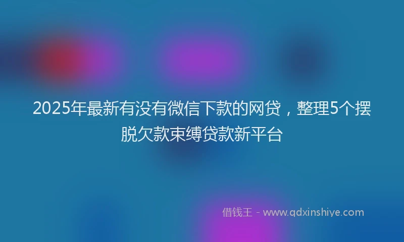 2025年最新有没有微信下款的网贷，整理5个摆脱欠款束缚贷款新平台