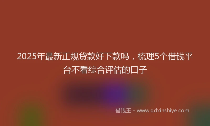 2025年最新正规贷款好下款吗，梳理5个借钱平台不看综合评估的口子