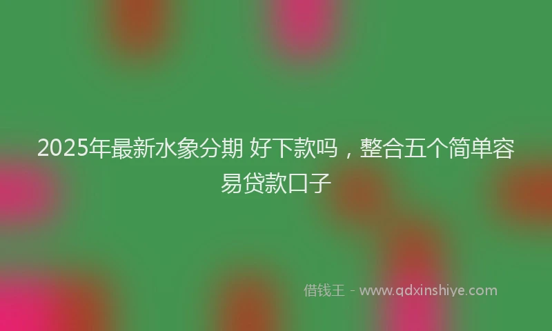 2025年最新水象分期 好下款吗，整合五个简单容易贷款口子