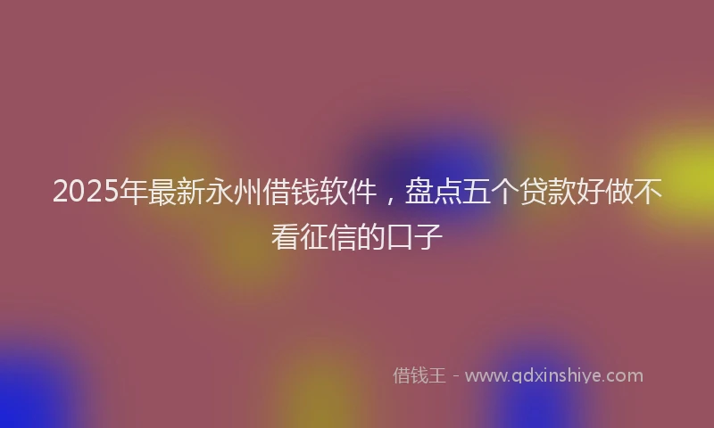 2025年最新永州借钱软件，盘点五个贷款好做不看征信的口子
