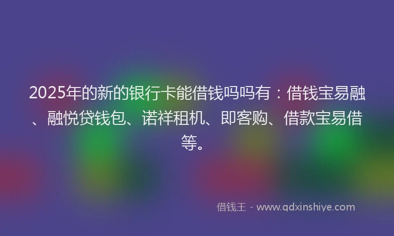 2025年的新的银行卡能借钱吗吗有：借钱宝易融、融悦贷钱包、诺祥租机、即客购、借款宝易借等。