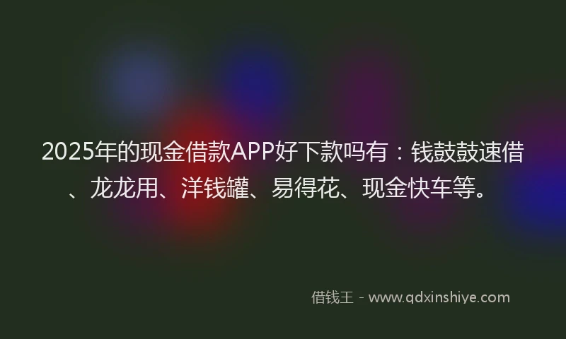 2025年的现金借款APP好下款吗有：钱鼓鼓速借、龙龙用、洋钱罐、易得花、现金快车等。