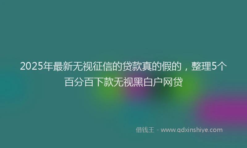 2025年最新无视征信的贷款真的假的，整理5个百分百下款无视黑白户网贷