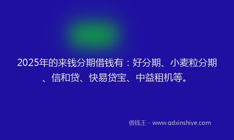 2025年的来钱分期借钱有：好分期、小麦粒分期、信和贷、快易贷宝、中益租机等。