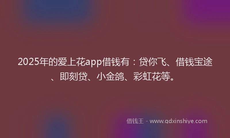 2025年的爱上花app借钱有：贷你飞、借钱宝途、即刻贷、小金鸽、彩虹花等。
