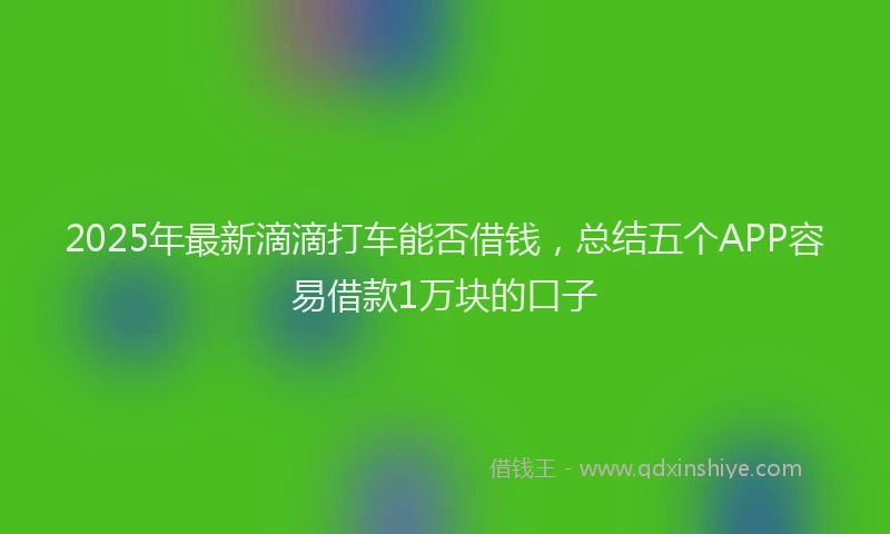 2025年最新滴滴打车能否借钱，总结五个APP容易借款1万块的口子