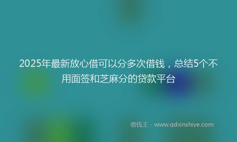 2025年最新放心借可以分多次借钱，总结5个不用面签和芝麻分的贷款平台