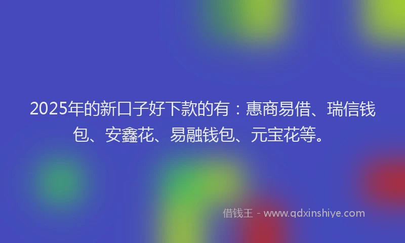 2025年的新口子好下款的有：惠商易借、瑞信钱包、安鑫花、易融钱包、元宝花等。