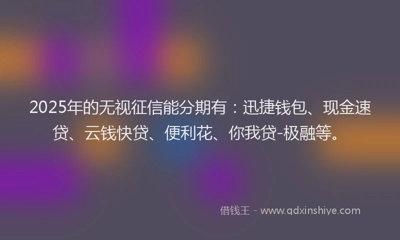 2025年的无视征信能分期有：迅捷钱包、现金速贷、云钱快贷、便利花、你我贷-极融等。