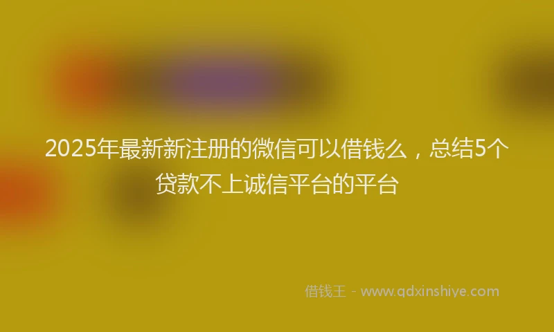 2025年最新新注册的微信可以借钱么，总结5个贷款不上诚信平台的平台