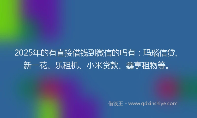 2025年的有直接借钱到微信的吗有：玛瑙信贷、新一花、乐租机、小米贷款、鑫享租物等。