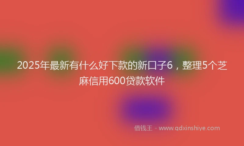 2025年最新有什么好下款的新口子6，整理5个芝麻信用600贷款软件