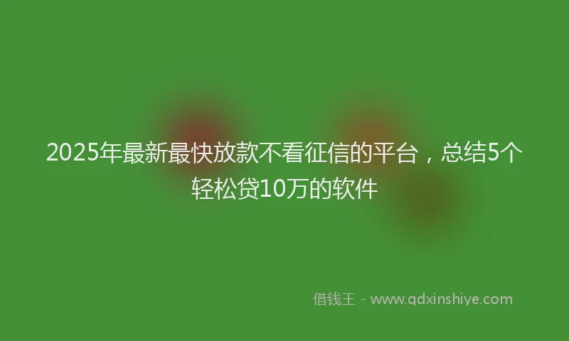 2025年最新最快放款不看征信的平台，总结5个轻松贷10万的软件