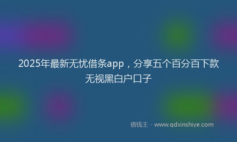 2025年最新无忧借条app，分享五个百分百下款无视黑白户口子