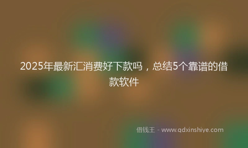 2025年最新汇消费好下款吗，总结5个靠谱的借款软件