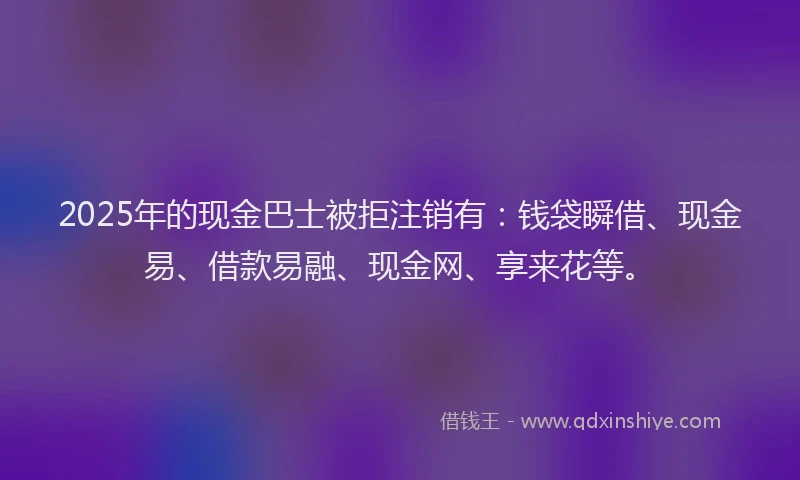2025年的现金巴士被拒注销有：钱袋瞬借、现金易、借款易融、现金网、享来花等。