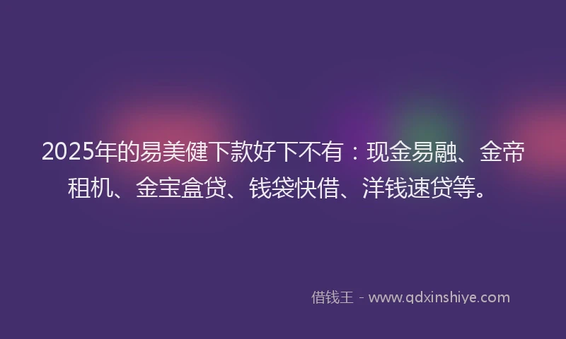 2025年的易美健下款好下不有：现金易融、金帝租机、金宝盒贷、钱袋快借、洋钱速贷等。