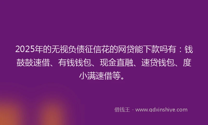2025年的无视负债征信花的网贷能下款吗有：钱鼓鼓速借、有钱钱包、现金直融、速贷钱包、度小满速借等。
