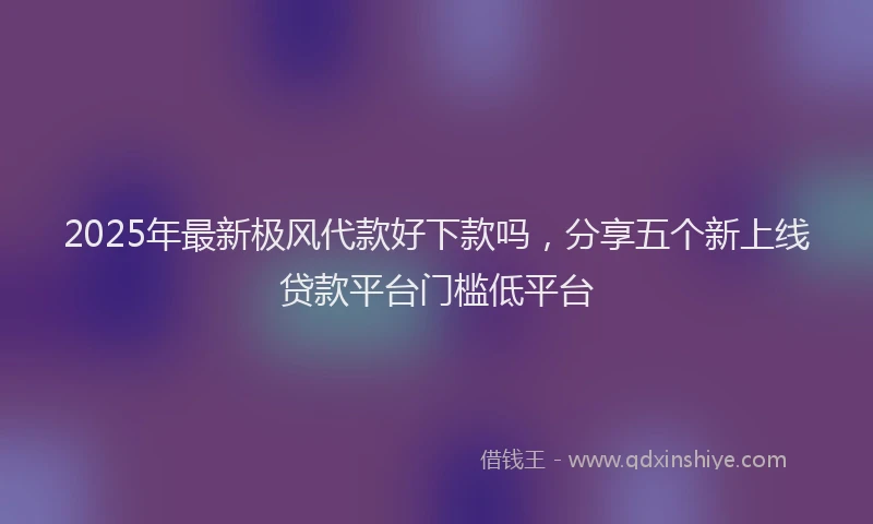 2025年最新极风代款好下款吗，分享五个新上线贷款平台门槛低平台