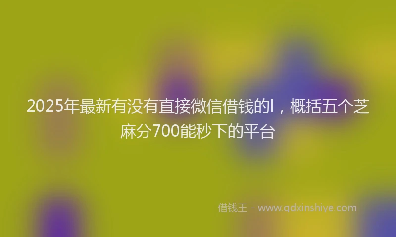 2025年最新有没有直接微信借钱的l，概括五个芝麻分700能秒下的平台