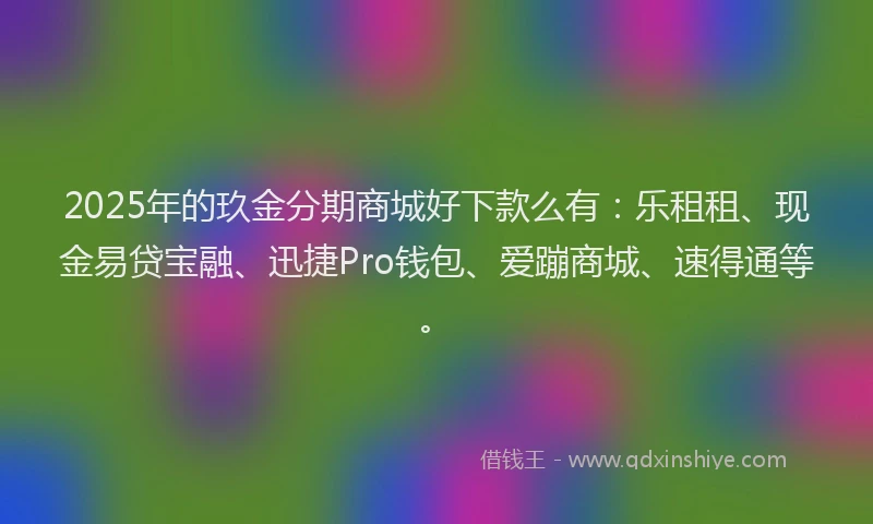 2025年的玖金分期商城好下款么有：乐租租、现金易贷宝融、迅捷Pro钱包、爱蹦商城、速得通等。