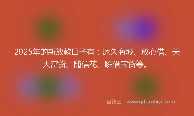 2025年的新放款口子有：沐久商城、放心借、天天富贷、随信花、瞬借宝贷等。