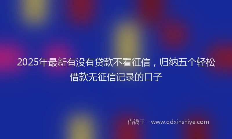 2025年最新有没有贷款不看征信，归纳五个轻松借款无征信记录的口子