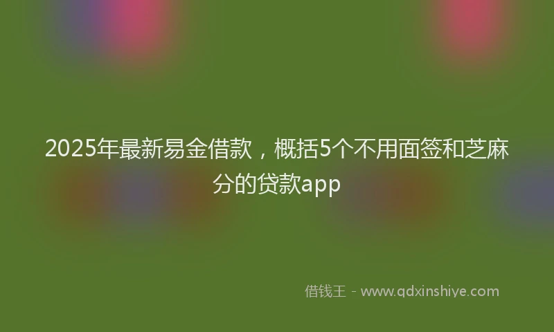 2025年最新易金借款，概括5个不用面签和芝麻分的贷款app