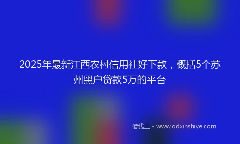 2025年最新江西农村信用社好下款，概括5个苏州黑户贷款5万的平台