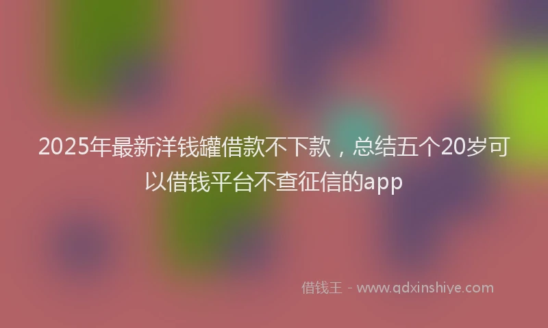 2025年最新洋钱罐借款不下款，总结五个20岁可以借钱平台不查征信的app