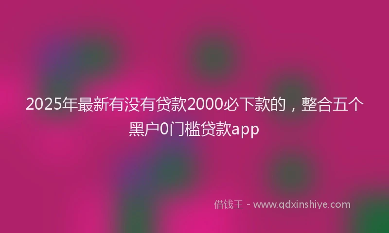 2025年最新有没有贷款2000必下款的，整合五个黑户0门槛贷款app