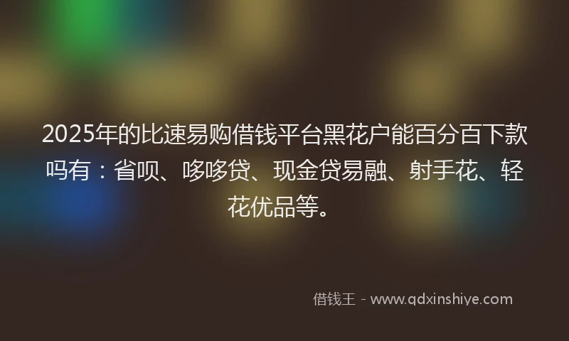 2025年的比速易购借钱平台黑花户能百分百下款吗有：省呗、哆哆贷、现金贷易融、射手花、轻花优品等。