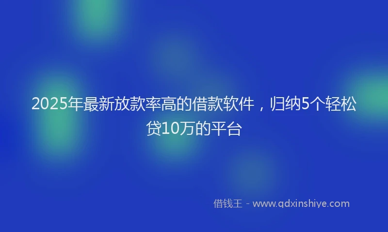 2025年最新放款率高的借款软件，归纳5个轻松贷10万的平台