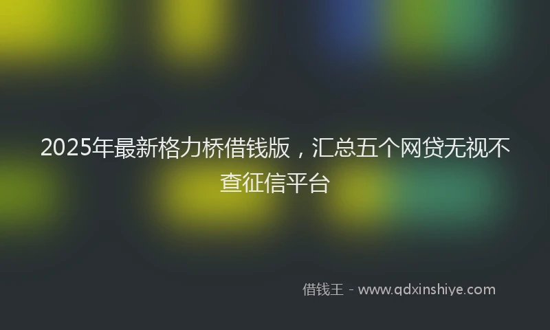 2025年最新格力桥借钱版，汇总五个网贷无视不查征信平台