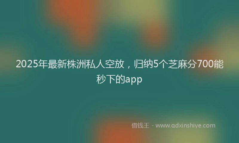 2025年最新株洲私人空放，归纳5个芝麻分700能秒下的app