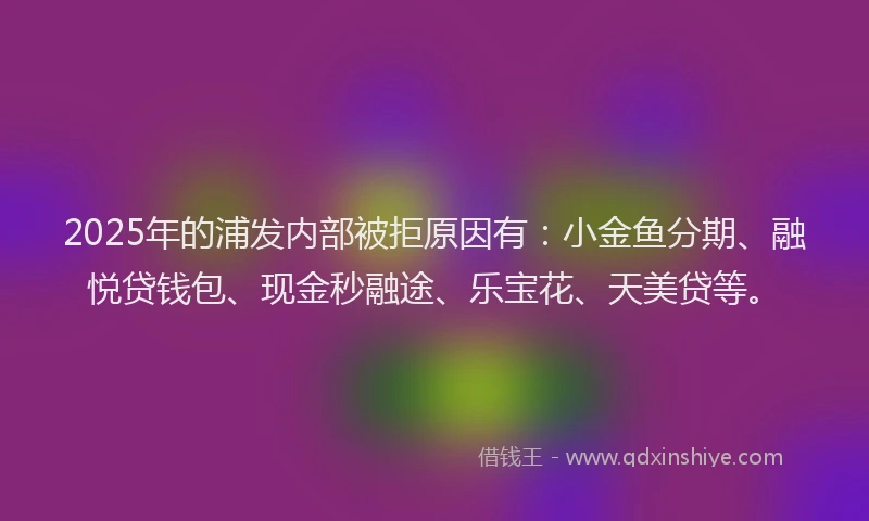 2025年的浦发内部被拒原因有：小金鱼分期、融悦贷钱包、现金秒融途、乐宝花、天美贷等。