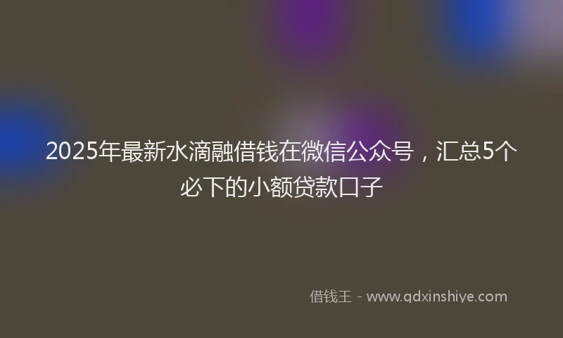 2025年最新水滴融借钱在微信公众号，汇总5个必下的小额贷款口子