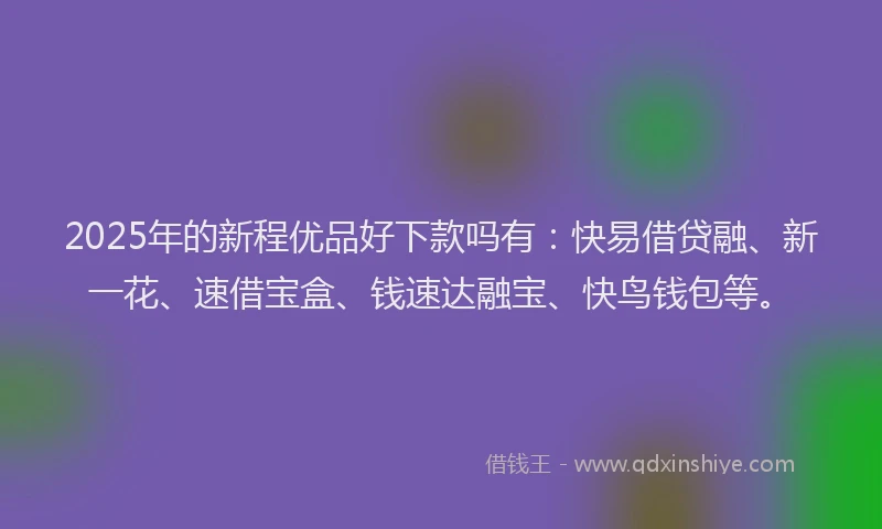 2025年的新程优品好下款吗有：快易借贷融、新一花、速借宝盒、钱速达融宝、快鸟钱包等。